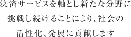 決済サービスを軸とし新たな分野に挑戦し続けることにより、社会の活性化、発展に貢献します