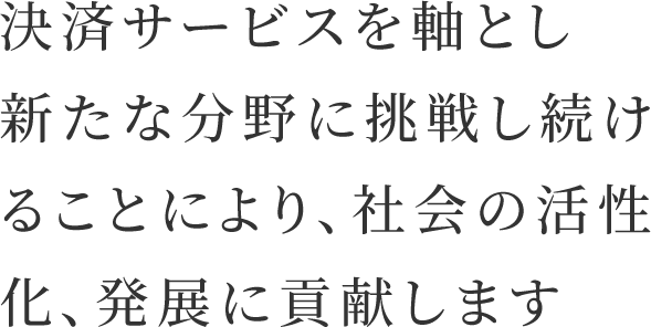 決済サービスを軸とし新たな分野に挑戦し続けることにより、社会の活性化、発展に貢献します